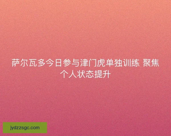 萨尔瓦多今日参与津门虎单独训练 聚焦个人状态提升