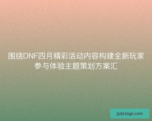 围绕DNF四月精彩活动内容构建全新玩家参与体验主题策划方案汇