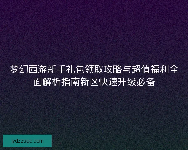 梦幻西游新手礼包领取攻略与超值福利全面解析指南新区快速升级必备