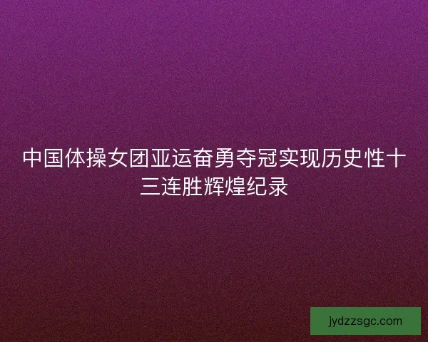中国体操女团亚运奋勇夺冠实现历史性十三连胜辉煌纪录