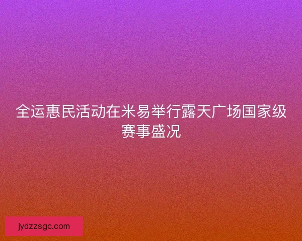 全运惠民活动在米易举行露天广场国家级赛事盛况