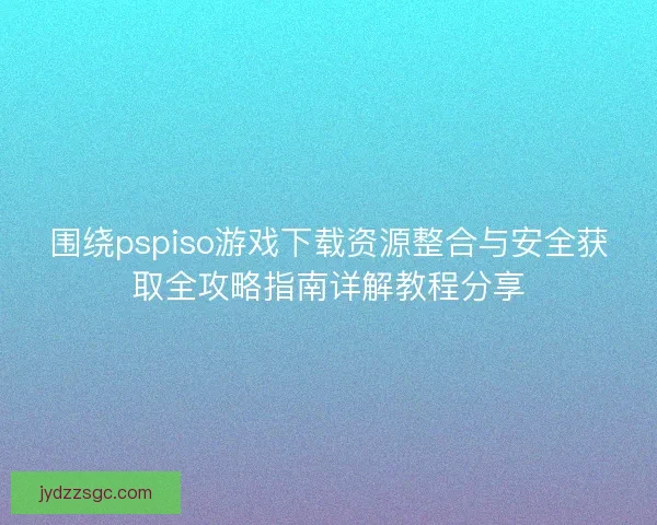 围绕pspiso游戏下载资源整合与安全获取全攻略指南详解教程分享