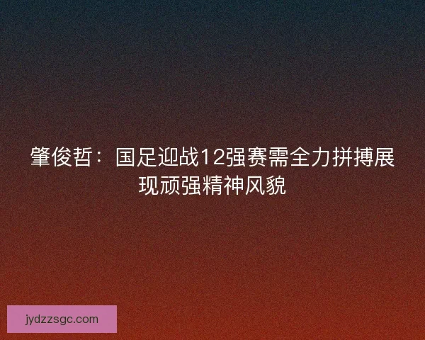 肇俊哲：国足迎战12强赛需全力拼搏展现顽强精神风貌