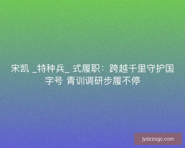 宋凯 _特种兵_ 式履职：跨越千里守护国字号 青训调研步履不停