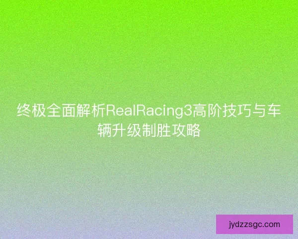 终极全面解析RealRacing3高阶技巧与车辆升级制胜攻略