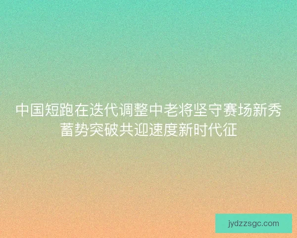 中国短跑在迭代调整中老将坚守赛场新秀蓄势突破共迎速度新时代征