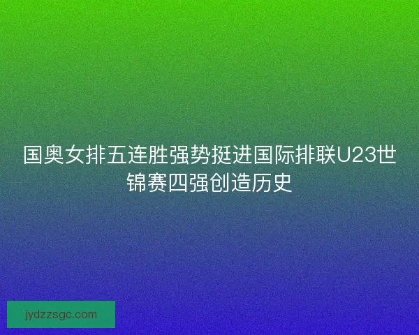 国奥女排五连胜强势挺进国际排联U23世锦赛四强创造历史