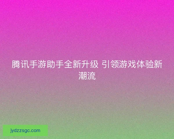 腾讯手游助手全新升级 引领游戏体验新潮流