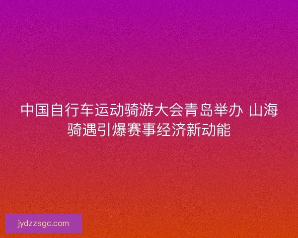 中国自行车运动骑游大会青岛举办 山海骑遇引爆赛事经济新动能