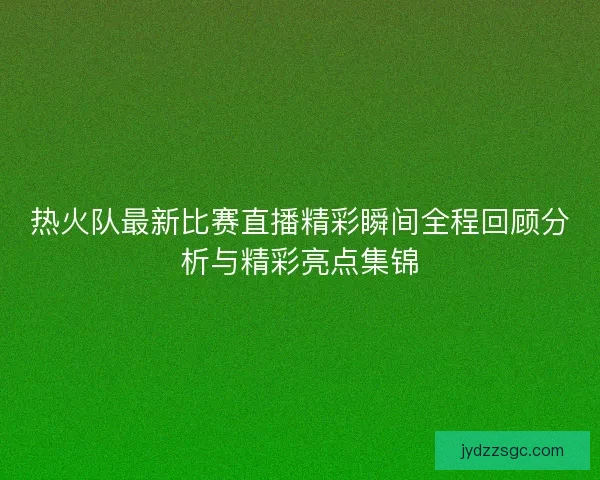 热火队最新比赛直播精彩瞬间全程回顾分析与精彩亮点集锦