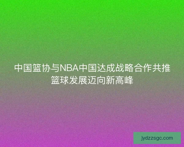 中国篮协与NBA中国达成战略合作共推篮球发展迈向新高峰