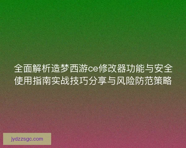 全面解析造梦西游ce修改器功能与安全使用指南实战技巧分享与风险防范策略